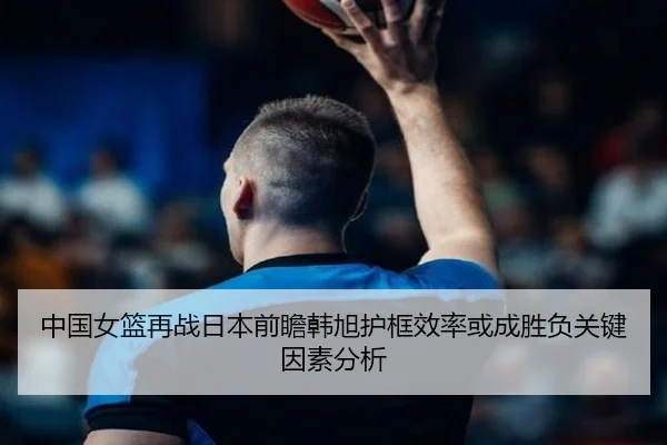 中国女篮再战日本前瞻韩旭护框效率或成胜负关键因素分析