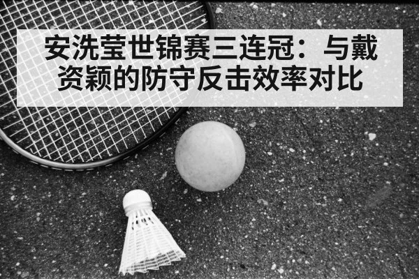 安洗莹世锦赛三连冠：与戴资颖的防守反击效率对比
